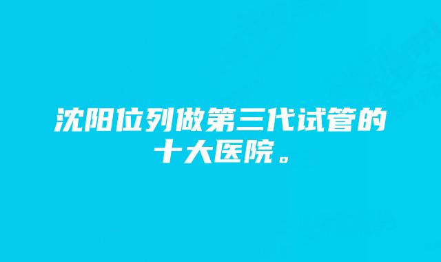 沈阳位列做第三代试管的十大医院。