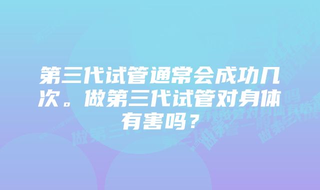 第三代试管通常会成功几次。做第三代试管对身体有害吗？