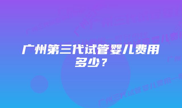 广州第三代试管婴儿费用多少？