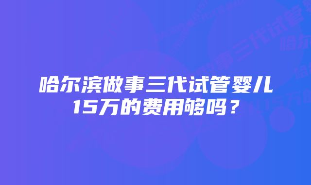 哈尔滨做事三代试管婴儿15万的费用够吗？