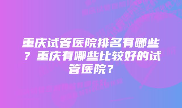 重庆试管医院排名有哪些？重庆有哪些比较好的试管医院？