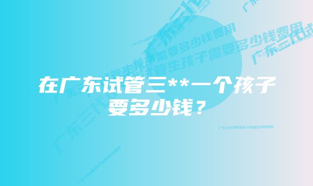 在广东试管三**一个孩子要多少钱？