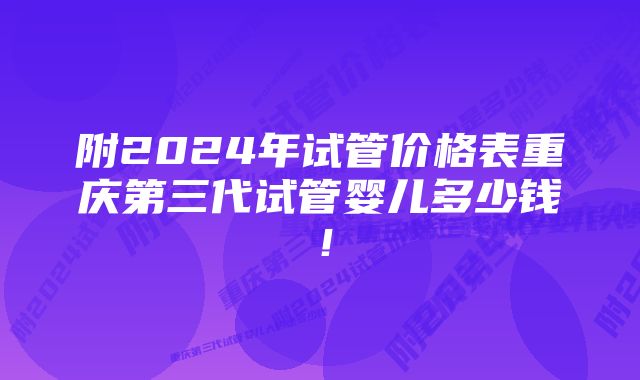 附2024年试管价格表重庆第三代试管婴儿多少钱！