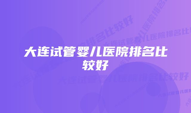 大连试管婴儿医院排名比较好