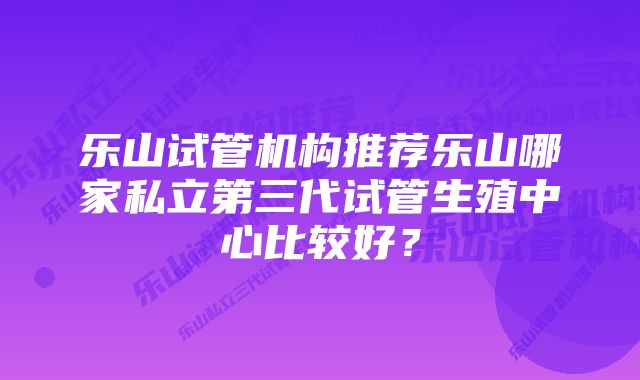 乐山试管机构推荐乐山哪家私立第三代试管生殖中心比较好？