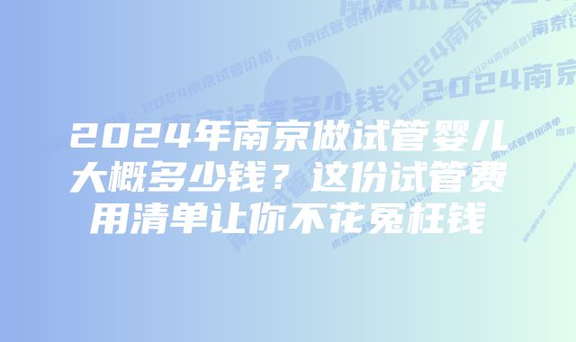 2024年南京做试管婴儿大概多少钱？这份试管费用清单让你不花冤枉钱