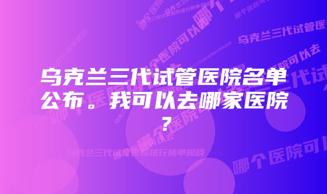 乌克兰三代试管医院名单公布。我可以去哪家医院？