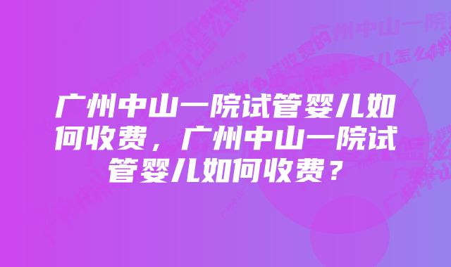 广州中山一院试管婴儿如何收费，广州中山一院试管婴儿如何收费？