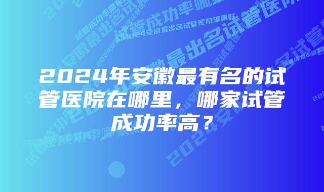 2024年安徽最有名的试管医院在哪里，哪家试管成功率高？