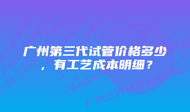 广州第三代试管价格多少，有工艺成本明细？