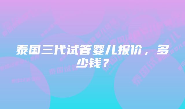 泰国三代试管婴儿报价，多少钱？