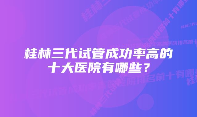 桂林三代试管成功率高的十大医院有哪些？