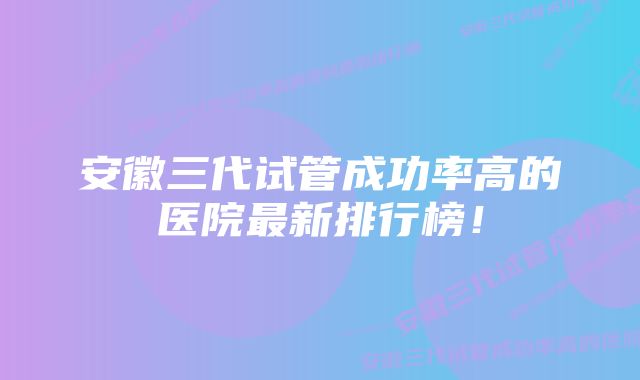 安徽三代试管成功率高的医院最新排行榜！