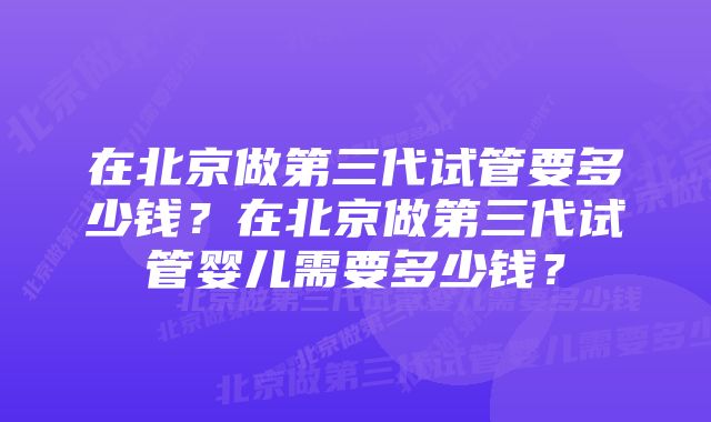 在北京做第三代试管要多少钱？在北京做第三代试管婴儿需要多少钱？