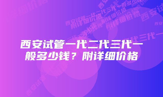 西安试管一代二代三代一般多少钱？附详细价格