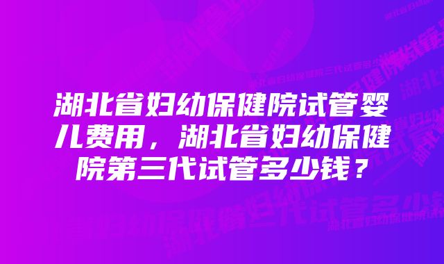 湖北省妇幼保健院试管婴儿费用，湖北省妇幼保健院第三代试管多少钱？