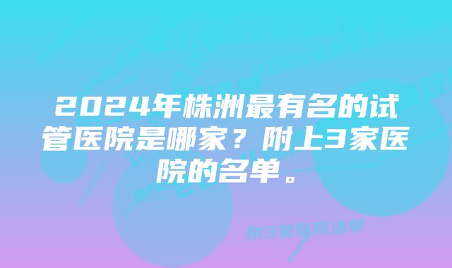 2024年株洲最有名的试管医院是哪家？附上3家医院的名单。