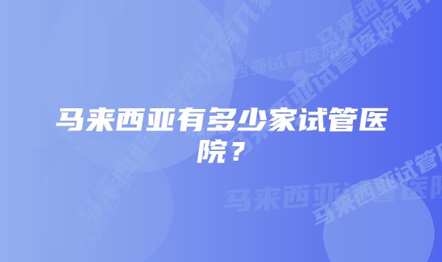 马来西亚有多少家试管医院？