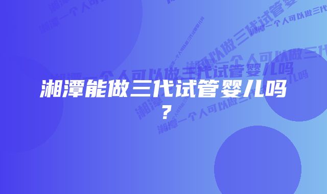 湘潭能做三代试管婴儿吗？