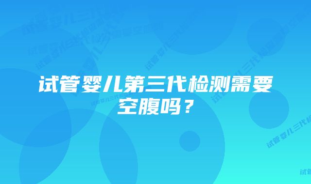 试管婴儿第三代检测需要空腹吗？