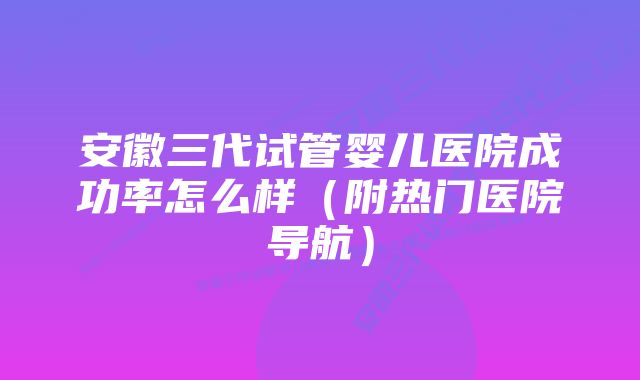 安徽三代试管婴儿医院成功率怎么样（附热门医院导航）