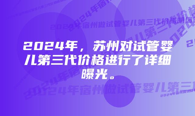 2024年，苏州对试管婴儿第三代价格进行了详细曝光。