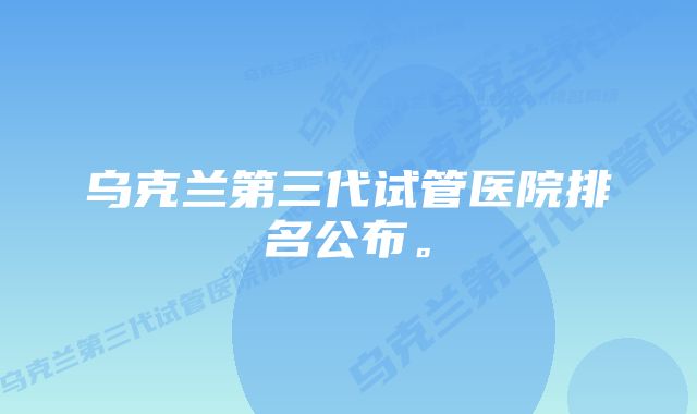 乌克兰第三代试管医院排名公布。