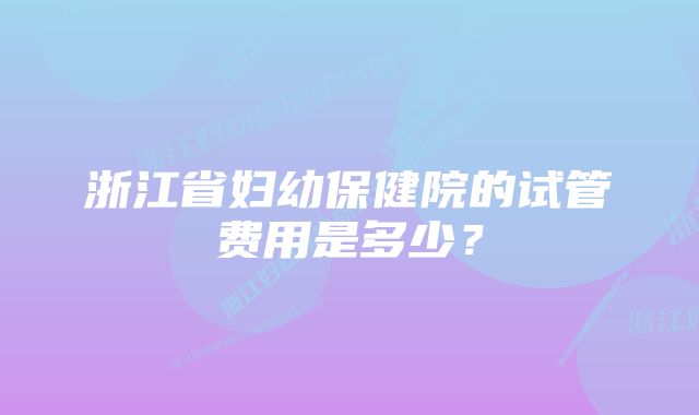 浙江省妇幼保健院的试管费用是多少？