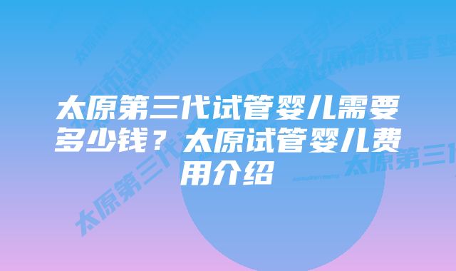 太原第三代试管婴儿需要多少钱？太原试管婴儿费用介绍