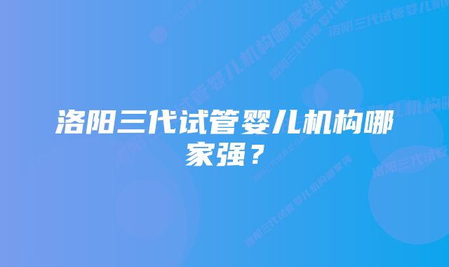 洛阳三代试管婴儿机构哪家强？