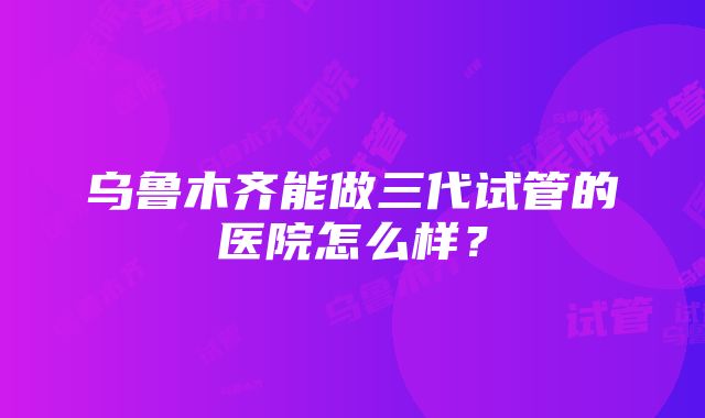 乌鲁木齐能做三代试管的医院怎么样？