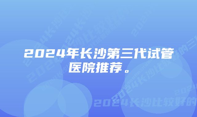 2024年长沙第三代试管医院推荐。