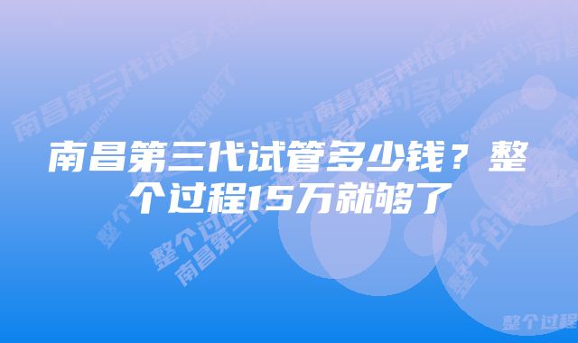 南昌第三代试管多少钱？整个过程15万就够了