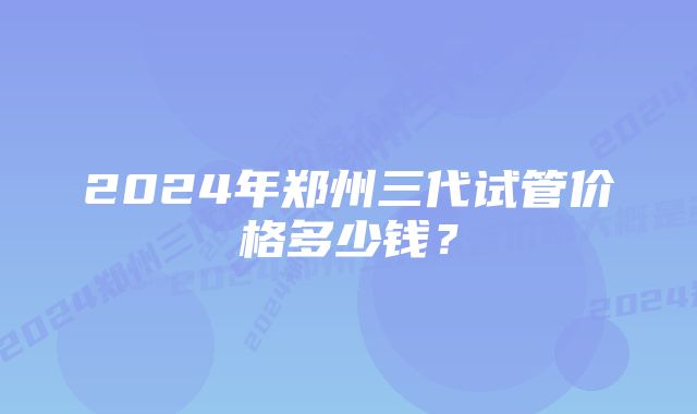 2024年郑州三代试管价格多少钱？