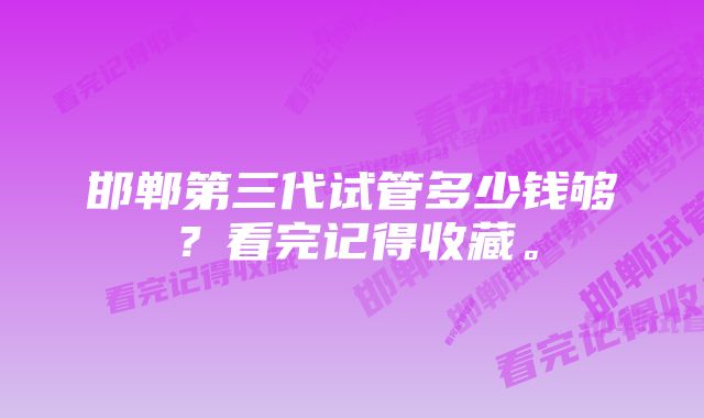 邯郸第三代试管多少钱够？看完记得收藏。