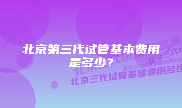 北京第三代试管基本费用是多少？