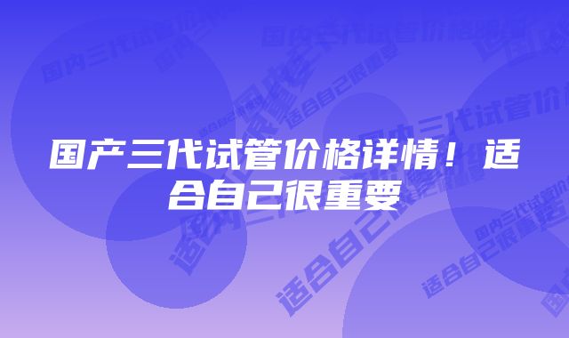 国产三代试管价格详情！适合自己很重要