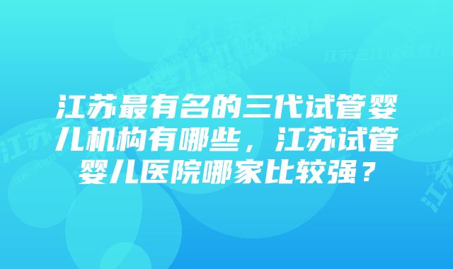 江苏最有名的三代试管婴儿机构有哪些，江苏试管婴儿医院哪家比较强？