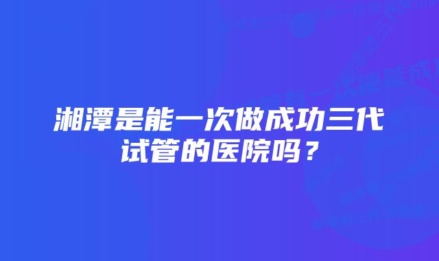 湘潭是能一次做成功三代试管的医院吗？