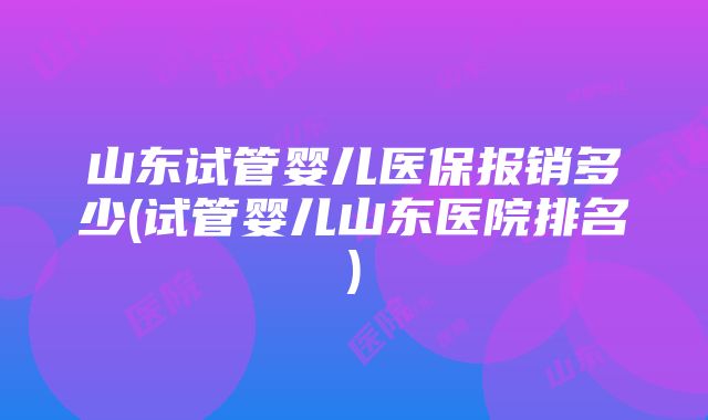 山东试管婴儿医保报销多少(试管婴儿山东医院排名)