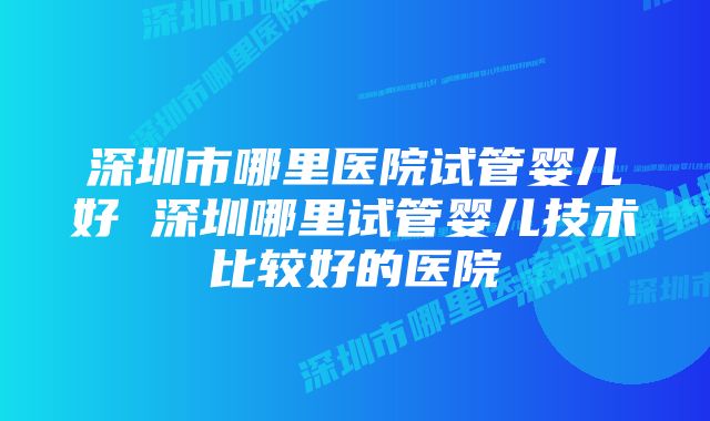 深圳市哪里医院试管婴儿好 深圳哪里试管婴儿技术比较好的医院