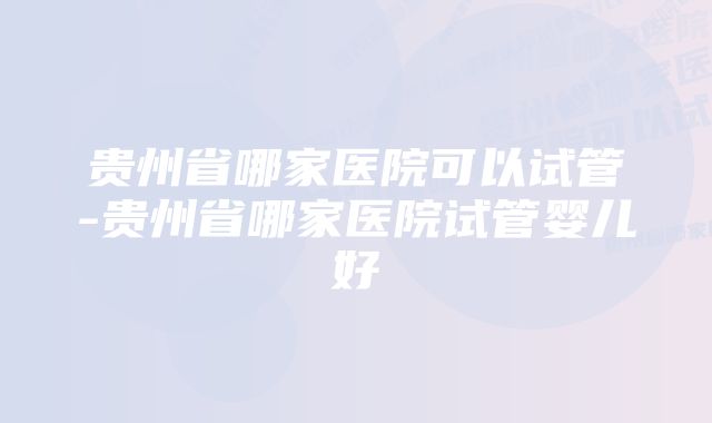 贵州省哪家医院可以试管-贵州省哪家医院试管婴儿好