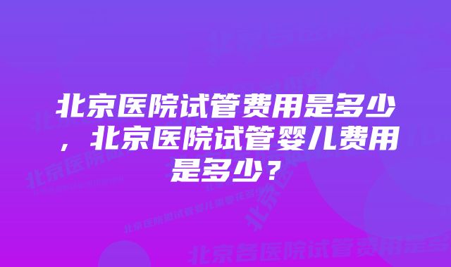 北京医院试管费用是多少，北京医院试管婴儿费用是多少？