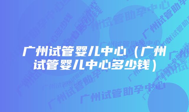 广州试管婴儿中心（广州试管婴儿中心多少钱）