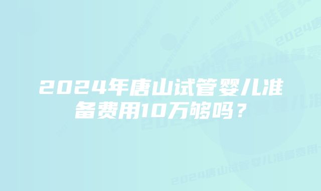 2024年唐山试管婴儿准备费用10万够吗？