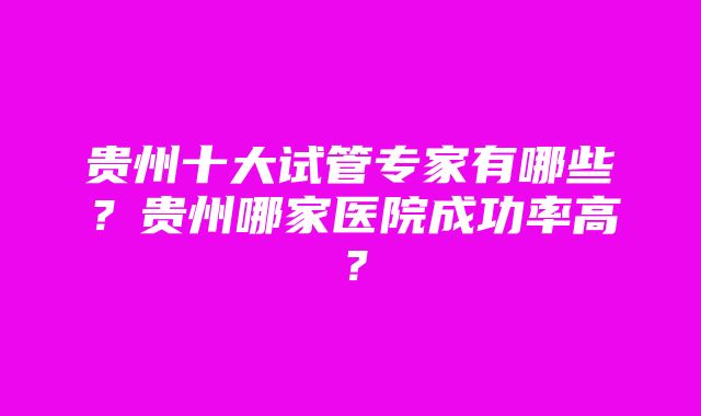 贵州十大试管专家有哪些？贵州哪家医院成功率高？