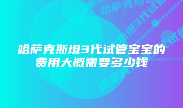 哈萨克斯坦3代试管宝宝的费用大概需要多少钱