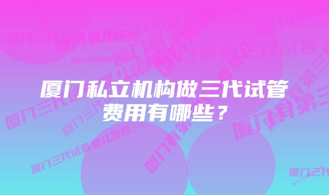 厦门私立机构做三代试管费用有哪些？