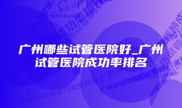 广州哪些试管医院好_广州试管医院成功率排名