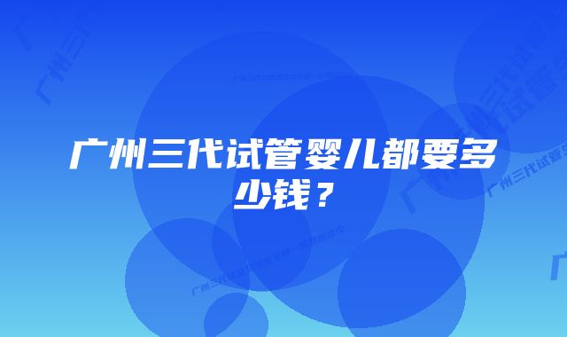 广州三代试管婴儿都要多少钱？